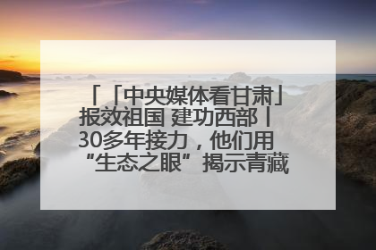 「中央媒体看甘肃」报效祖国 建功西部丨30多年接力，他们用“生态之眼”揭示青藏高原的秘密