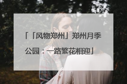 「风物郑州」郑州月季公园：一路繁花相迎