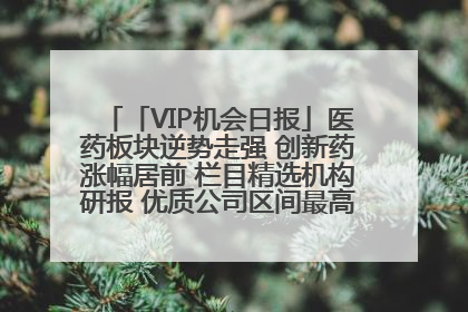「VIP机会日报」医药板块逆势走强 创新药涨幅居前 栏目精选机构研报 优质公司区间最高涨34.9%