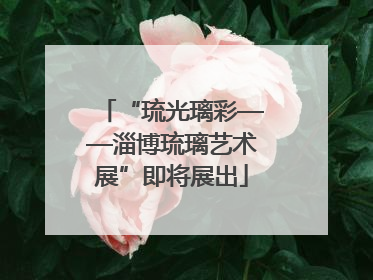 “琉光璃彩——淄博琉璃艺术展”即将展出