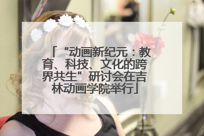 “动画新纪元：教育、科技、文化的跨界共生”研讨会在吉林动画学院举行