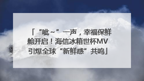 “呲～”一声，幸福保鲜舱开启！海信冰箱世杯MV引爆全球“新鲜感”共鸣