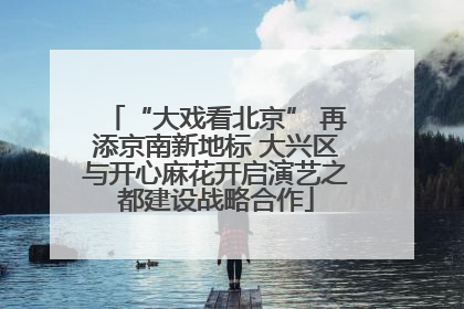 “大戏看北京” 再添京南新地标 大兴区与开心麻花开启演艺之都建设战略合作