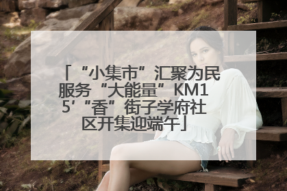 “小集市”汇聚为民服务“大能量”KM15′“香”街子学府社区开集迎端午