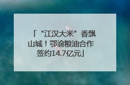 “江汉大米”香飘山城！鄂渝粮油合作签约14.7亿元