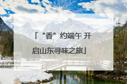 “香”约端午 开启山东寻味之旅