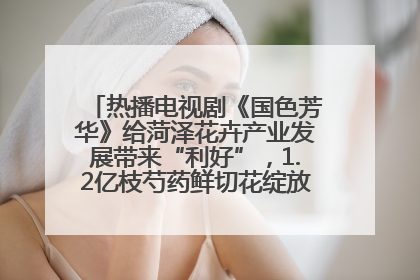 热播电视剧《国色芳华》给菏泽花卉产业发展带来“利好”，1.2亿枝芍药鲜切花绽放“国色芳华”