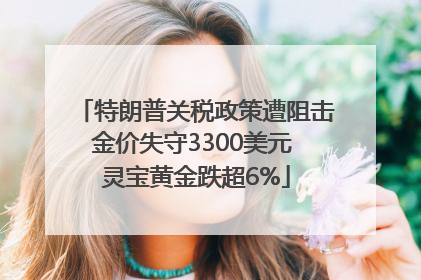 特朗普关税政策遭阻击金价失守3300美元 灵宝黄金跌超6%