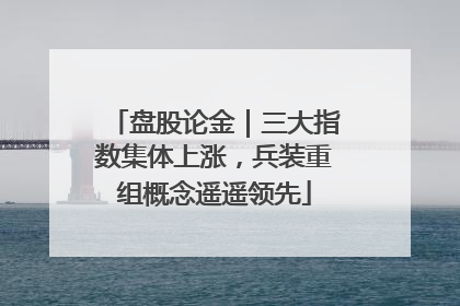 盘股论金｜三大指数集体上涨，兵装重组概念遥遥领先