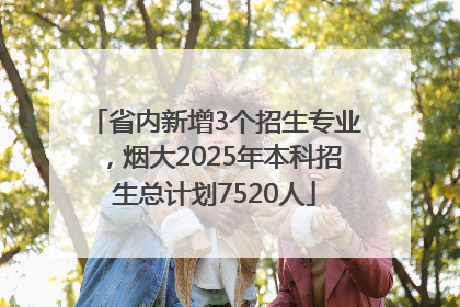 省内新增3个招生专业，烟大2025年本科招生总计划7520人