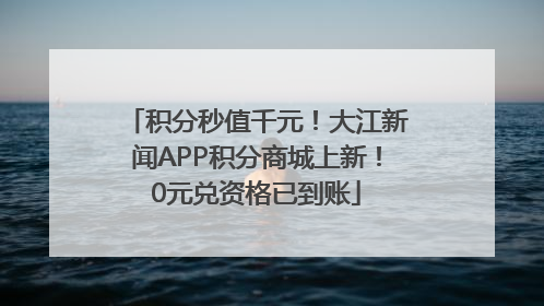 积分秒值千元！大江新闻APP积分商城上新！0元兑资格已到账