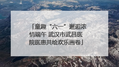 童趣“六一”邂逅浓情端午 武汉市武昌医院医患共绘欢乐画卷