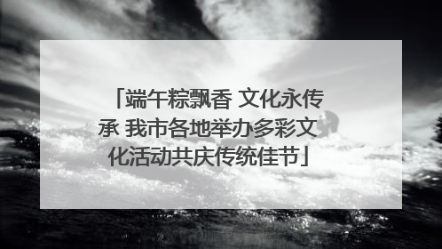 端午粽飘香 文化永传承 我市各地举办多彩文化活动共庆传统佳节