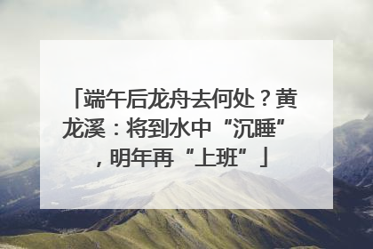 端午后龙舟去何处？黄龙溪：将到水中“沉睡”，明年再“上班”