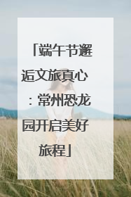 端午节邂逅文旅真心：常州恐龙园开启美好旅程