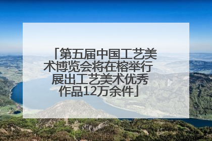 第五届中国工艺美术博览会将在榕举行 展出工艺美术优秀作品12万余件