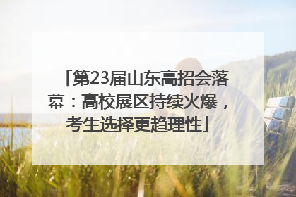第23届山东高招会落幕：高校展区持续火爆，考生选择更趋理性