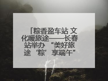 粽香盈车站 文化暖旅途——长春站举办 “美好旅途‘粽’享端午”主题活动