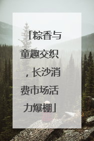 粽香与童趣交织，长沙消费市场活力爆棚