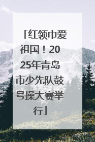 红领巾爱祖国！2025年青岛市少先队鼓号操大赛举行