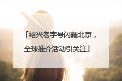 绍兴老字号闪耀北京，全球推介活动引关注