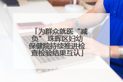 为群众就医“减负” 珠晖区妇幼保健院持续推进检查检验结果互认