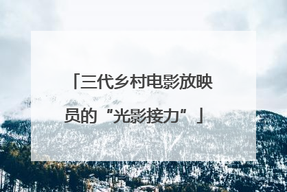 三代乡村电影放映员的“光影接力”