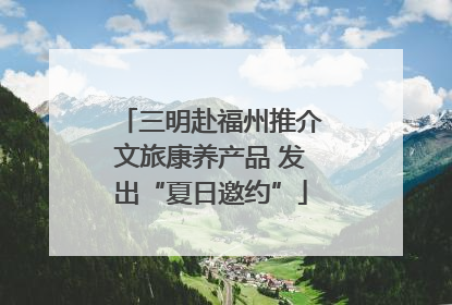 三明赴福州推介文旅康养产品 发出“夏日邀约”
