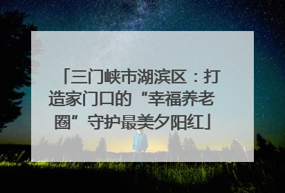 三门峡市湖滨区：打造家门口的“幸福养老圈”守护最美夕阳红