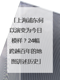上海浦东何以演变为今日模样？24幅跨越百年的地图讲述历史
