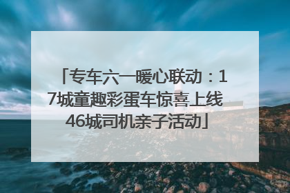 专车六一暖心联动：17城童趣彩蛋车惊喜上线 46城司机亲子活动