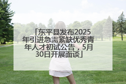 东平县发布2025年引进急需紧缺优秀青年人才初试公告，5月30日开展面谈