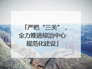 严把“三关”，全力推进综治中心规范化建设