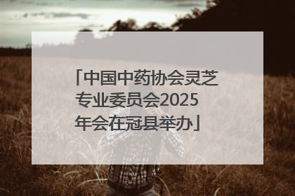 中国中药协会灵芝专业委员会2025年会在冠县举办