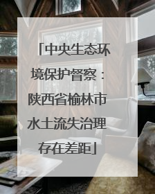中央生态环境保护督察：陕西省榆林市水土流失治理存在差距