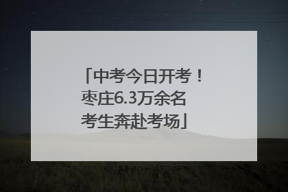 中考今日开考！枣庄6.3万余名考生奔赴考场