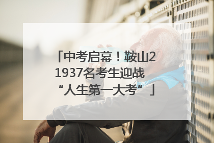 中考启幕！鞍山21937名考生迎战“人生第一大考”
