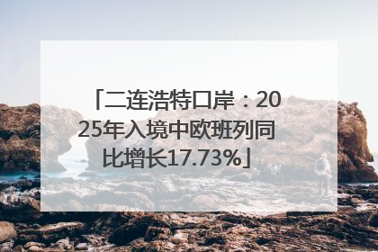 二连浩特口岸：2025年入境中欧班列同比增长17.73%