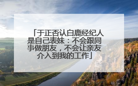 于正否认白鹿经纪人是自己表妹：不会跟同事做朋友，不会让亲友介入到我的工作