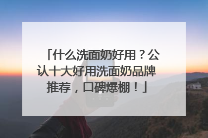 什么洗面奶好用？公认十大好用洗面奶品牌推荐，口碑爆棚！