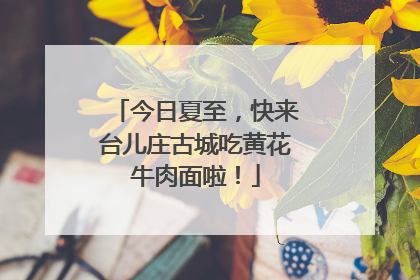 今日夏至，快来台儿庄古城吃黄花牛肉面啦！
