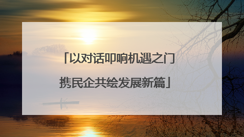 以对话叩响机遇之门 携民企共绘发展新篇