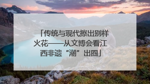 传统与现代擦出别样火花——从文博会看江西非遗“潮”出圈