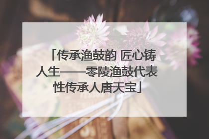 传承渔鼓韵 匠心铸人生——零陵渔鼓代表性传承人唐天宝