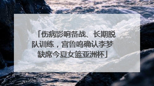 伤病影响备战、长期脱队训练，宫鲁鸣确认李梦缺席今夏女篮亚洲杯