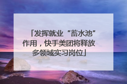 发挥就业“蓄水池”作用，快手美团将释放多领域实习岗位