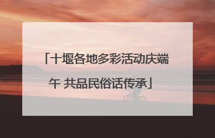 十堰各地多彩活动庆端午 共品民俗话传承