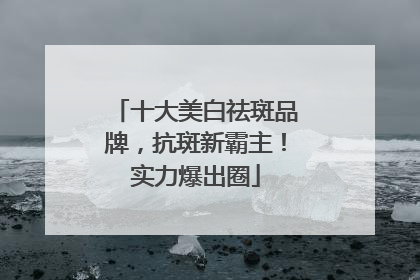 十大美白祛斑品牌，抗斑新霸主！实力爆出圈