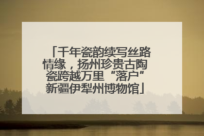 千年瓷韵续写丝路情缘，扬州珍贵古陶瓷跨越万里“落户”新疆伊犁州博物馆