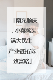 南充顺庆：小菜篮装满大民生 产业链拓宽致富路
